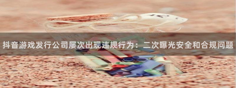 银河官网平台招商qq：抖音游戏发行公司屡次出现违规行为：二次曝光安全和合规问题